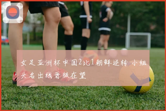 女足亚洲杯中国2比1朝鲜逆转 小组头名出线晋级在望
