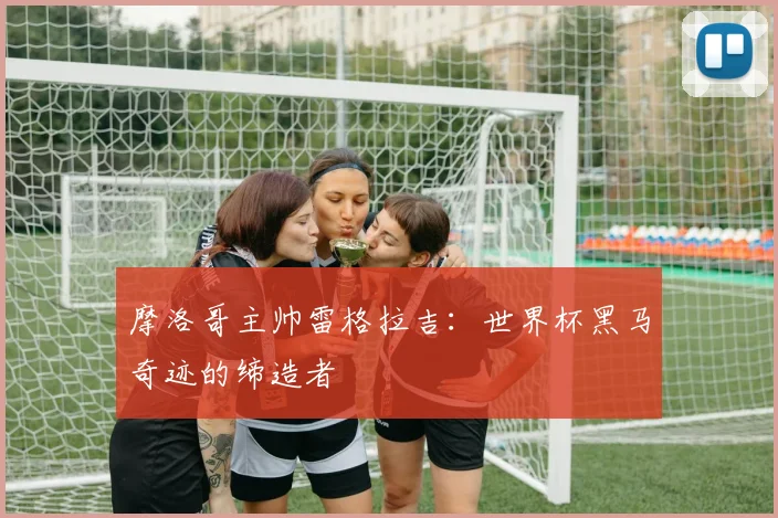 摩洛哥主帅雷格拉吉：世界杯黑马奇迹的缔造者